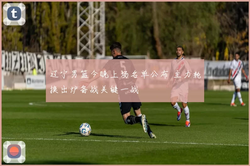 辽宁男篮今晚上场名单公布 主力轮换出炉备战关键一战