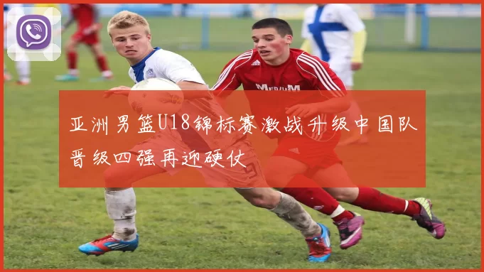 亚洲男篮U18锦标赛激战升级中国队晋级四强再迎硬仗