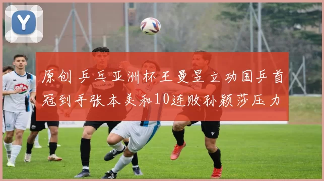 原创 乒乓亚洲杯王曼昱立功国乒首冠到手张本美和10连败孙颖莎压力大