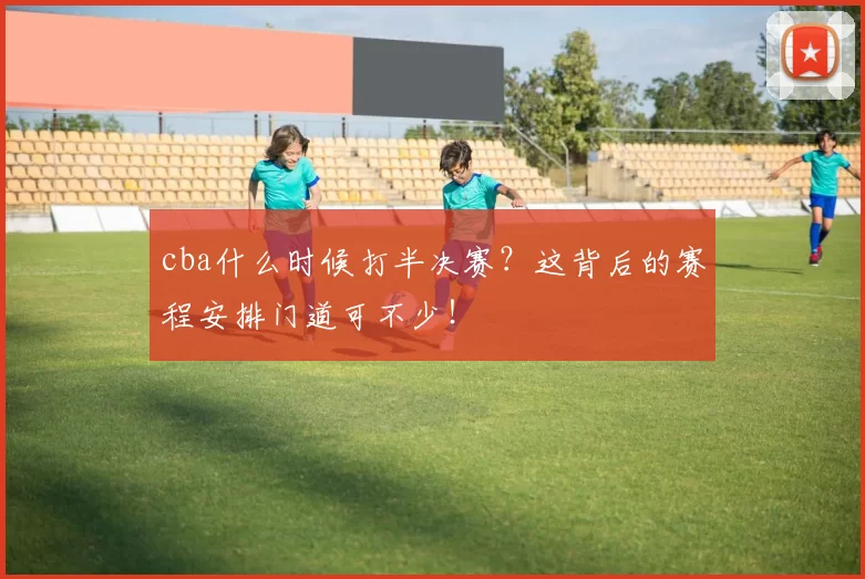 cba什么时候打半决赛？这背后的赛程安排门道可不少！
