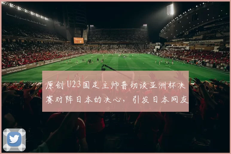 原创 U23国足主帅普切谈亚洲杯决赛对阵日本的决心，引发日本网友热议