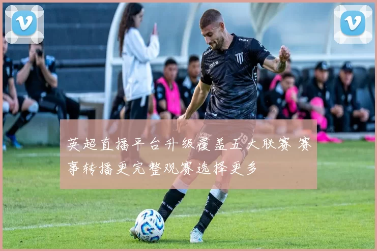 英超直播平台升级覆盖五大联赛 赛事转播更完整观赛选择更多