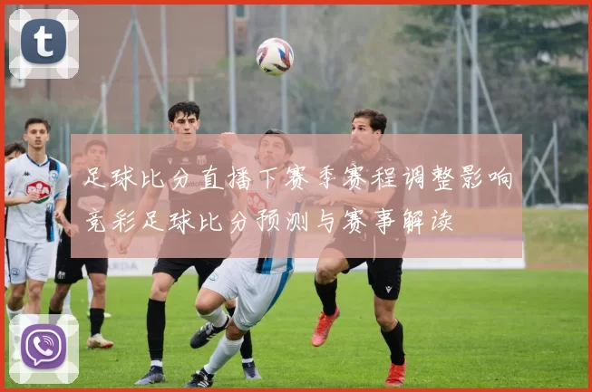 足球比分直播下赛季赛程调整影响竞彩足球比分预测与赛事解读