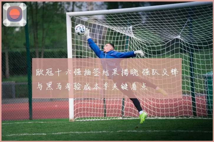 欧冠十六强抽签结果揭晓 强队交锋与黑马考验成本季关键看点