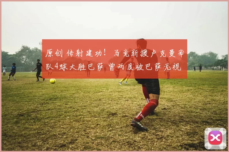 原创 传射建功！马竞新援卢克曼率队4球大胜巴萨 曾两度被巴萨无视