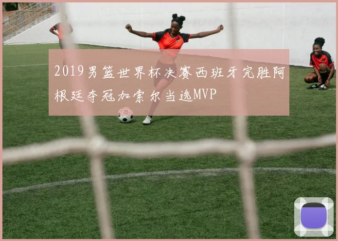 2019男篮世界杯决赛西班牙完胜阿根廷夺冠加索尔当选MVP