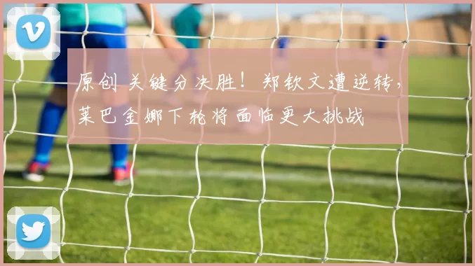 原创 关键分决胜！郑钦文遭逆转，莱巴金娜下轮将面临更大挑战