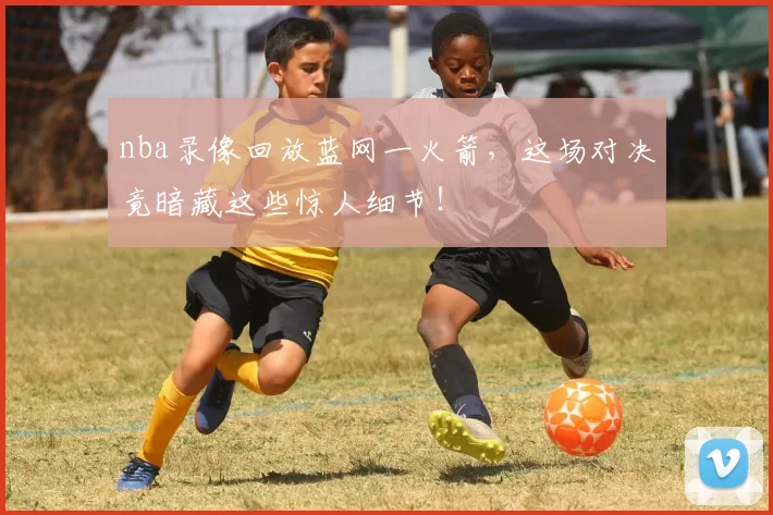 nba录像回放蓝网一火箭，这场对决竟暗藏这些惊人细节！