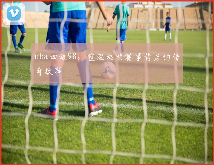 nba回放98，重温经典赛事背后的传奇故事