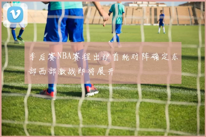 季后赛NBA赛程出炉首轮对阵确定东部西部激战即将展开