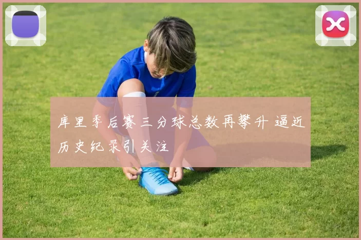 库里季后赛三分球总数再攀升 逼近历史纪录引关注