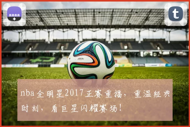 nba全明星2017正赛重播，重温经典时刻，看巨星闪耀赛场！