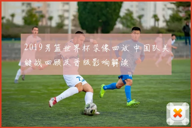 2019男篮世界杯录像回放 中国队关键战回顾及晋级影响解读