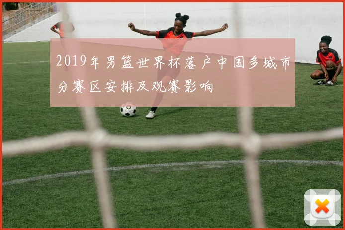 2019年男篮世界杯落户中国多城市分赛区安排及观赛影响