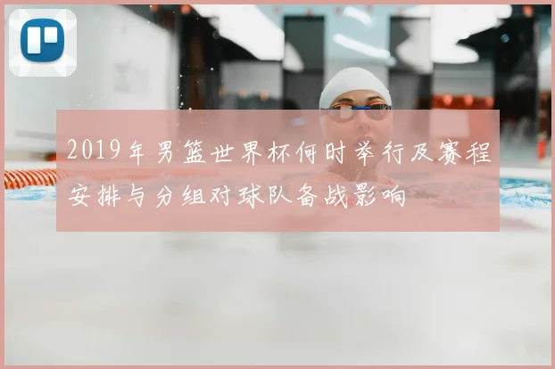 2019年男篮世界杯何时举行及赛程安排与分组对球队备战影响