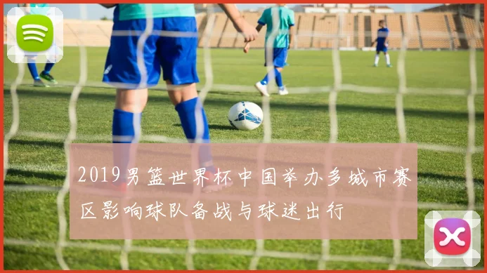 2019男篮世界杯中国举办多城市赛区影响球队备战与球迷出行