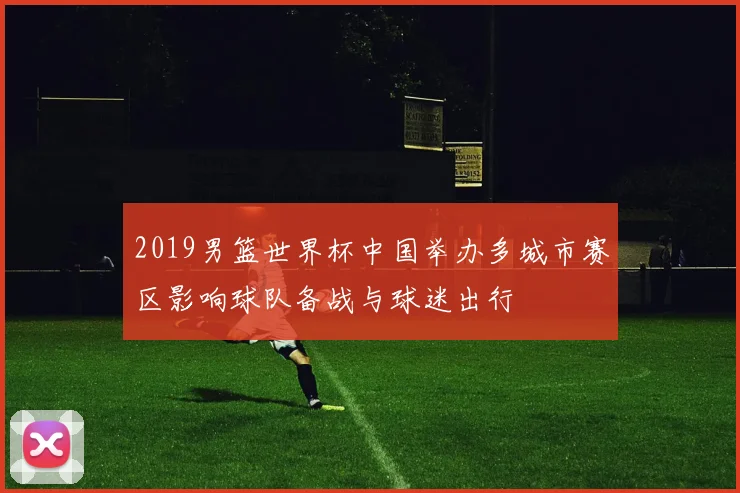 2019男篮世界杯中国举办多城市赛区影响球队备战与球迷出行
