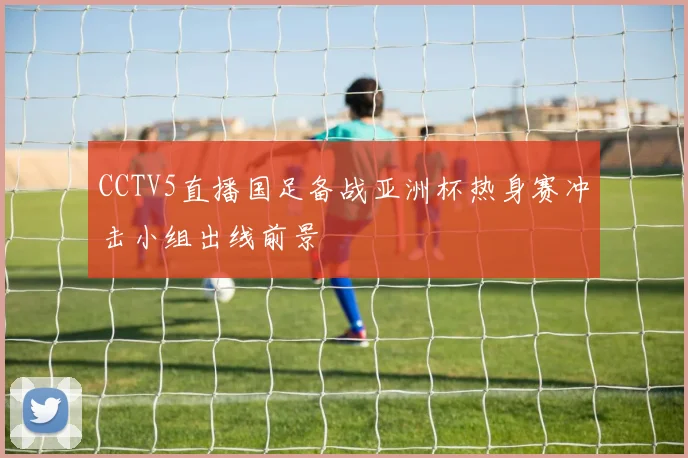 CCTV5直播国足备战亚洲杯热身赛冲击小组出线前景