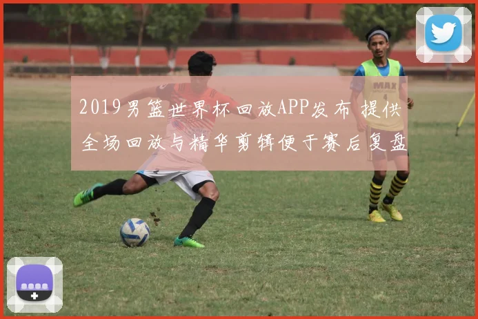 2019男篮世界杯回放APP发布 提供全场回放与精华剪辑便于赛后复盘