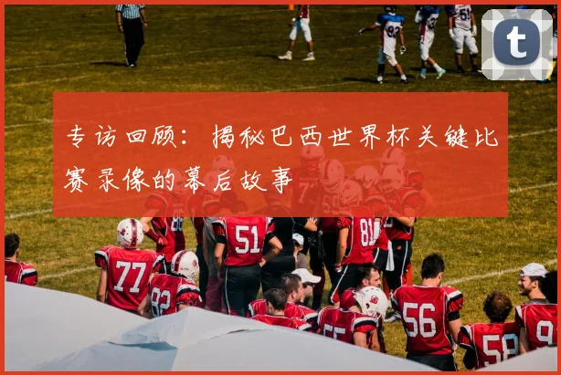专访回顾：揭秘巴西世界杯关键比赛录像的幕后故事