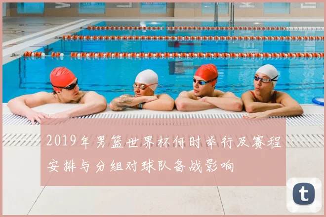 2019年男篮世界杯何时举行及赛程安排与分组对球队备战影响