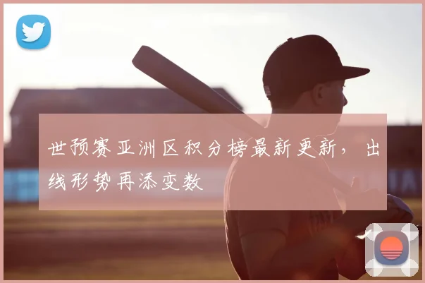 世预赛亚洲区积分榜最新更新，出线形势再添变数