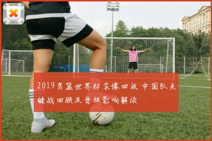 2019男篮世界杯录像回放 中国队关键战回顾及晋级影响解读