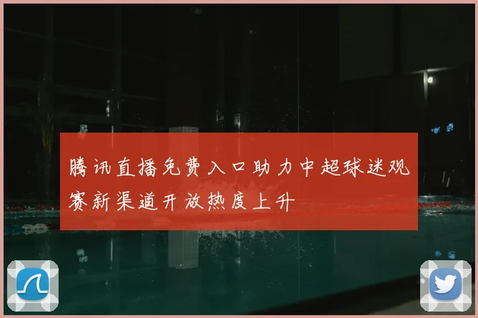 腾讯直播免费入口助力中超球迷观赛新渠道开放热度上升