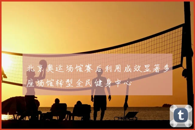 北京奥运场馆赛后利用成效显著多座场馆转型全民健身中心