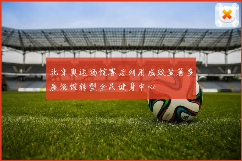 北京奥运场馆赛后利用成效显著多座场馆转型全民健身中心