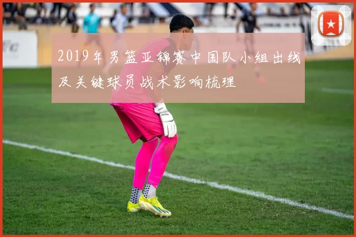 2019年男篮亚锦赛中国队小组出线及关键球员战术影响梳理