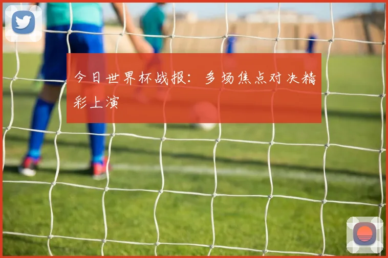 今日世界杯战报：多场焦点对决精彩上演